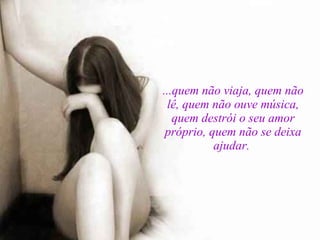 ...quem não viaja, quem não lê, quem não ouve música, quem destrói o seu amor próprio, quem não se deixa ajudar.  