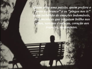 Quem evita uma paixão, quem prefere o "preto no branco" e os "pingos nos is" a um turbilhão de emoções indomáveis,  justamente as que resgatam brilho nos olhos, sorrisos e soluços, coração aos tropeços, sentimentos.  