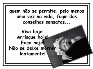 quem não se permite, pelo menos
   uma vez na vida, fugir dos
     conselhos sensatos...

     Viva hoje!
   Arrisque hoje!
     Faça hoje!
Não se deixe morrer
    lentamente!
 