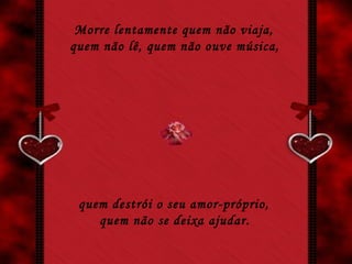Morre lentamente quem não viaja,  quem não lê, quem não ouve música,   quem destrói o seu amor-próprio,  quem não se deixa ajudar.   