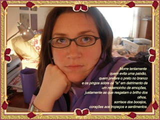 Morre lentamente  quem evita uma paixão,  quem prefere o preto no branco e os pingos sobre os "is" em detrimento de um redemoinho de emoções,  justamente as que resgatam o brilho dos olhos,  sorrisos dos bocejos,  corações aos tropeços e sentimentos. 