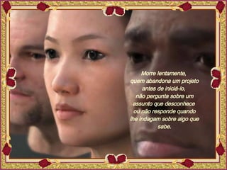 Morre lentamente,  quem abandona um projeto antes de iniciá-lo,  não pergunta sobre um assunto que desconhece  ou não responde quando lhe indagam sobre algo que sabe. 