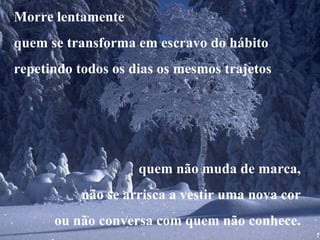 Morre lentamente quem se transforma em escravo do hábito repetindo todos os dias os mesmos trajetos quem não muda de marca, não se arrisca a vestir uma nova cor ou não conversa com quem não conhece. 