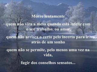 Morre lentamente quem não vira a mesa quando está infeliz com  o seu trabalho, ou amor, quem não arrisca o certo pelo incerto para ir  atrás de um sonho quem não se permite, pelo menos uma vez na vida, fugir dos conselhos sensatos... 