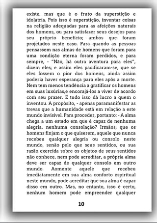 existe, mas que é o fruto da superstição e
idolatria. Pois isso é superstição, inventar coisas
na religião adequadas para as afeições naturais
dos homens, ou para satisfazer seus desejos para
seu próprio benefício; ambos que foram
projetados neste caso. Para quando as pessoas
pensassem nas almas de homens que foram para
uma condição eterna foram perdidos, e para
sempre, - “Não, há outra aventura para eles”,
dizem eles; e assim eles pacificaram-se, que se
eles fossem o pior dos homens, ainda assim
poderia haver esperança para eles após a morte.
Nem tem menos tendência a gratificar os homens
em suas luxúrias,e encorajá-los a viver de acordo
com seu prazer. E tudo isso dá lucro a quem o
inventou. A propósito, - apenas paramanifestar as
trevas que a humanidade está em relação a este
mundo invisível. Para proceder, portanto: - A alma
chega a um estado em que é capaz de nenhuma
alegria, nenhuma consolação? Irmãos, que os
homens finjam o que quiserem, aquele que nunca
recebeu qualquer alegria ou consolo neste
mundo, senão pelo que seus sentidos, ou sua
razão exercida sobre os objetos de seus sentidos
não conhece, nem pode acreditar, a própria alma
deve ser capaz de qualquer consolo em outro
mundo. Aomente aquele que recebeu
imediatamente em sua alma conforto espiritual
neste mundo, pode acreditar que sua alma é capaz
disso em outro. Mas, no entanto, isso é certo,
nenhum homem pode empreender qualquer
10
 