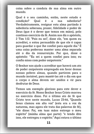 coisa sobre a conduta de sua alma em outro
mundo.
Qual é o seu caminho, então, neste estado e
condição? Qual é a sua sabedoria?
Verdadeiramente, resignar esta alma partindo à
sabedoria soberana, prazer, fidelidade e poder de
Deus (que é o dever que temos em mãos), pelo
contínuo exercício da fé. Assim nos diz o apóstolo,
2 Tim 1:12. "Pois eu sei", disse ele, "em quem eu
acreditei, e estou persuadido de que ele é capaz
para guardar o que lhe confiei para aquele dia." É
uma coisa poderosa manter uma alma separada
até o dia da ressurreição. Por que, disse o
apóstolo: “'Eu sei a quem confiei para isso; eu
confio nisso com poder onipotente."
O Senhor nos ajude a acreditar que haverá um ato
de poder onipotente empregado em favor dessas
nossas pobres almas, quando partirem para o
mundo invisível, para mantê-las até o dia em que
o corpo e alma devem ser unidos e vir para
desfrutar de Deus.
Temos um exemplo glorioso para este dever e
exercício da fé. Nosso Senhor Jesus Cristo morreu
no exercício disso. Foi o último ato de fé que
Cristo teve neste mundo, Lucas 23:46, "Quando
Jesus clamou em alta voz" (esta era a voz da
natureza, mas agora ele trata das palavras de fé),
"ele disse: Pai, em tuas mãos entrego o meu
espírito" (minha alma que parte): "e tendo dito
isso, ele entregou o espírito." Aqui estava o último
11
 