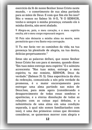 exercício da fé de nosso Senhor Jesus Cristo neste
mundo, - o cometimento de sua alma partindo
para as mãos de Deus. E com que fim ele fez isso?
Nós o vemos no Salmo 16: 8-11, "8 O SENHOR,
tenho-o sempre à minha presença; estando ele à
minha direita, não serei abalado.
9 Alegra-se, pois, o meu coração, e o meu espírito
exulta; até o meu corpo repousará seguro.
10 Pois não deixarás a minha alma na morte, nem
permitirás que o teu Santo veja corrupção.
11 Tu me farás ver os caminhos da vida; na tua
presença há plenitude de alegria, na tua destra,
delícias perpetuamente.”
Estas são as palavras deDavi, que nosso Senhor
Jesus Cristo fez uso para si mesmo, quando disse:
"Em tuas mãos entrego meu espírito." E o salmista
acrescenta: "Nas tuas mãos, entrego o meu
espírito; tu me remiste, SENHOR, Deus da
verdade." (Salmos 31: 5). Uma experiência da obra
da redenção, comunicada a nós pela verdade da
promessa, é o maior encorajamento para
entregar uma alma partindo nas mãos de
Deus.Isso, para mim agora (considerando o
desaparecimento de todas essas sombras e
aparências, e a eterna dissolução de todas as
relações com as coisas aqui debaixo, e a
subsistência de uma alma em uma condição
separada, à qual não somos familiarizados com
isso), é uma das primeiras coisas que devemos
considerar, se quisermos morrer com alegria e
12
 