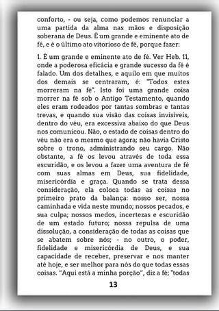 conforto, - ou seja, como podemos renunciar a
uma partida da alma nas mãos e disposição
soberana de Deus. É um grande e eminente ato de
fé, e é o último ato vitorioso de fé, porque fazer:
1. É um grande e eminente ato de fé. Ver Heb. 11,
onde a poderosa eficácia e grande sucesso da fé é
falado. Um dos detalhes, e aquilo em que muitos
dos demais se centraram, é: "Todos estes
morreram na fé". Isto foi uma grande coisa
morrer na fé sob o Antigo Testamento, quando
eles eram rodeados por tantas sombras e tantas
trevas, e quando sua visão das coisas invisíveis,
dentro do véu, era excessiva abaixo do que Deus
nos comunicou. Não, o estado de coisas dentro do
véu não era o mesmo que agora; não havia Cristo
sobre o trono, administrando seu cargo. Não
obstante, a fé os levou através de toda essa
escuridão, e os levou a fazer uma aventura de fé
com suas almas em Deus, sua fidelidade,
misericórdia e graça. Quando se trata dessa
consideração, ela coloca todas as coisas no
primeiro prato da balança: nosso ser, nossa
caminhada e vida neste mundo; nossos pecados, e
sua culpa; nossos medos, incertezas e escuridão
de um estado futuro; nossa repulsa de uma
dissolução, a consideração de todas as coisas que
se abatem sobre nós; - no outro, o poder,
fidelidade e misericórdia de Deus, e sua
capacidade de receber, preservar e nos manter
até hoje, e ser melhor para nós do que todas essas
coisas. “Aqui está a minha porção”, diz a fé; "todas
13
 