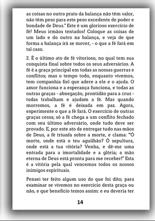 as coisas no outro prato da balança não têm valor,
não têm peso para este peso excedente de poder e
bondade de Deus." Este é um glorioso exercício de
fé! Meus irmãos tentados! Coloque as coisas de
um lado e do outro na balança, e veja de que
forma a balança irá se mover, - o que a fé fará em
tal caso.
2. É o último ato de fé vitorioso, no qual tem sua
conquista final sobre todos os seus adversários. A
fé é a graça principal em todas as nossas guerras e
conflitos; mas o tempo todo, enquanto vivemos,
tem companhia fiel que adere a ele e o ajuda. O
amor funciona e a esperança funciona, e todas as
outras graças - abnegação, prontidão para a cruz -
todas trabalham e ajudam a fé. Mas quando
morremos, a fé é deixada em paz. Agora,
experimente o que a fé fará. O exercício de outras
graças cessa; só a fé chega a um conflito fechado
com seu último adversário, onde tudo deve ser
provado. E, por este ato de entregar tudo nas mãos
de Deus, a fé triunfa sobre a morte, e clama: "'Ó
morte, onde está o teu aguilhão? Ó sepultura,
onde está a tua vitória? Venha, e dê-me uma
entrada para a imortalidade e a glória; a mão
eterna de Deus está pronta para me receber!" Esta
é a vitória pela qual vencemos todos os nossos
inimigos espirituais.
Pensei ter feito algum uso do que foi dito; para
examinar se vivemos no exercício desta graça ou
não, e que benefício temos assim: e eu deveria ter
14
 