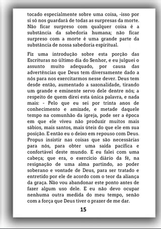 tocado especialmente sobre uma coisa, -isso por
si só nos guardará de todas as surpresas da morte.
Não ficar surpreso com qualquer coisa é a
substância da sabedoria humana; não ficar
surpreso com a morte é uma grande parte da
substância de nossa sabedoria espiritual.
Fiz uma introdução sobre esta porção das
Escrituras no último dia do Senhor, e eu julguei o
assunto muito adequado, por causa das
advertências que Deus tem diversamente dado a
nós para nos exercitarmos nesse dever. Deus tem
desde então, aumentado a sazonalidade, tirando
um grande e eminente servo dele dentre nós; a
respeito de quem direi esta única palavra, e nada
mais: - Pelo que eu sei por trinta anos de
conhecimento e amizade, e metade daquele
tempo na comunhão da igreja, pode ser a época
em que ele viveu não produzir muitos mais
sábios, mais santos, mais úteis do que ele em sua
posição. E então eu o deixo em repouso com Deus.
Propus insistir nas coisas que são necessárias
para nós, para obter uma saída pacífica e
confortável deste mundo. E eu falei com uma
cabeça; que era, o exercício diário da fé, na
resignação de uma alma partindo, ao poder
soberano e vontade de Deus, para ser tratado e
entretido por ele de acordo com o teor da aliança
da graça. Não vou abandonar este ponto antes de
fazer algum uso dele. E eu não devo ocupar
nenhuma outra medida do meu tempo, senão
com a força que Deus tiver o prazer de me dar.
15
 