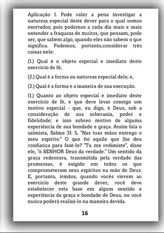 Aplicação 1. Pode valer a pena investigar a
natureza especial deste dever para o qual somos
exortados; pois podemos a cada dia mais e mais
entender a fraqueza de muitos, que pensam, pode
ser, que sabem algo, quando eles não sabem o que
significa. Podemos, portanto,considerar três
coisas nele:
(1.) Qual é o objeto especial e imediato deste
exercício de fé;
(2.) Qual é a forma ou natureza especial dele; e,
(3.) Qual é a forma e a maneira de sua execução.
(1.) Quanto ao objeto especial e imediato deste
exercício de fé, e que deve levar consigo um
motivo especial - que, eu digo, é Deus, sob a
consideração de sua soberania, poder e
fidelidade; e isso sobreo motivo de alguma
experiência de sua bondade e graça. Assim fala o
salmista, Salmo 31: 5, "Nas tuas mãos entrego o
meu espírito." O que foi aquilo que lhe deu
confiança para fazê-lo? "Tu me redimiste", disse
ele, "ó SENHOR Deus da verdade." Um sentido da
graça redentora, transmitida pela verdade das
promessas, é exigido em todos os que
comprometeram seus espíritos na mão de Deus.
E, portanto, irmãos, quando vocês vierem ao
exercício deste grande dever, você deve
estabelecer esta base em algum sentido e
experiência da graça e bondade de Deus, ou você
nunca poderá realizá-lo na maneira devida.
16
 