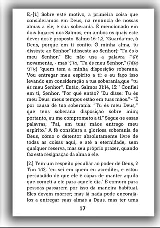 E,-[1.] Sobre este motivo, a primeira coisa que
consideramos em Deus, na renúncia de nossas
almas a ele, é sua soberania. É mencionado em
dois lugares nos Salmos, em ambos os quais este
dever nos é proposto. Salmo 16: 1,2, "Guarda-me, ó
Deus, porque em ti confio. Ó minha alma, tu
disseste ao Senhor" (disseste ao Senhor): "Tu és o
meu Senhor." Ele não usa a palavra ‫ָה‬‫ו‬‫ְה‬ ‫י‬
novamente, - mas ‫ָי‬‫נ‬ֹ ‫ֲד‬‫א‬, "Tu és meu Senhor," (‫ָָּתה‬‫א‬
‫ָי‬‫נ‬ֹ ‫ֲד‬‫א‬) "quem tem a minha disposição soberana.
Vou entregar meu espírito a ti; e eu faço isso
levando em consideração a tua soberania,que “tu
és meu Senhor”. Então, Salmos 31:14, 15: " Confiei
em ti, Senhor. "Por quê então? "Eu disse: Tu és
meu Deus. meus tempos estão em tuas mãos." - "É
por causa de tua soberania. “Tu és meu Deus,”
que tens soberana disposição sobre mim;
portanto, eu me comprometo a ti." Segue-se essas
palavras, "Pai, em tuas mãos entrego meu
espírito." A fé considera a gloriosa soberania de
Deus, como o detentor absolutamente livre de
todas as coisas aqui, e até a eternidade, sem
qualquer reserva, mas seu próprio prazer, quando
faz esta resignação da alma a ele.
[2.] Tem um respeito peculiar ao poder de Deus, 2
Tim 1:12, "eu sei em quem eu acreditei, e estou
persuadido de que ele é capaz de manter aquilo
que cometi a ele para aquele dia." É comum para
pessoas passarem por isso da maneira habitual.
Eles devem morrer; mas lá nada pode encorajá-
los a entregar suas almas a Deus, mas ter uma
17
 