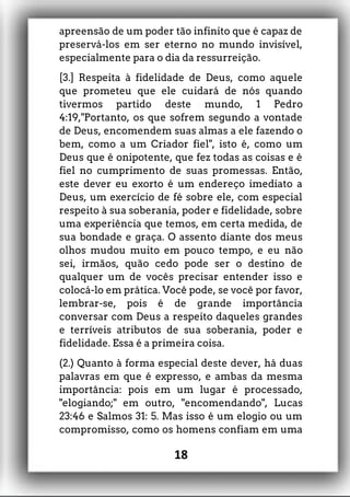 apreensão de um poder tão infinito que é capaz de
preservá-los em ser eterno no mundo invisível,
especialmente para o dia da ressurreição.
[3.] Respeita à fidelidade de Deus, como aquele
que prometeu que ele cuidará de nós quando
tivermos partido deste mundo, 1 Pedro
4:19,"Portanto, os que sofrem segundo a vontade
de Deus, encomendem suas almas a ele fazendo o
bem, como a um Criador fiel", isto é, como um
Deus que é onipotente, que fez todas as coisas e é
fiel no cumprimento de suas promessas. Então,
este dever eu exorto é um endereço imediato a
Deus, um exercício de fé sobre ele, com especial
respeito à sua soberania, poder e fidelidade, sobre
uma experiência que temos, em certa medida, de
sua bondade e graça. O assento diante dos meus
olhos mudou muito em pouco tempo, e eu não
sei, irmãos, quão cedo pode ser o destino de
qualquer um de vocês precisar entender isso e
colocá-lo em prática. Você pode, se você por favor,
lembrar-se, pois é de grande importância
conversar com Deus a respeito daqueles grandes
e terríveis atributos de sua soberania, poder e
fidelidade. Essa é a primeira coisa.
(2.) Quanto à forma especial deste dever, há duas
palavras em que é expresso, e ambas da mesma
importância: pois em um lugar é processado,
"elogiando;" em outro, "encomendando", Lucas
23:46 e Salmos 31: 5. Mas isso é um elogio ou um
compromisso, como os homens confiam em uma
18
 