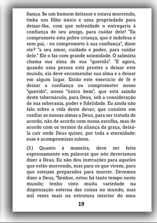 fiança. Se um homem deitasse e estava morrendo,
tinha um filho único e uma propriedade para
deixar-lhe, com que solenidade o entregaria à
confiança de seu amigo, para cuidar dele! "Eu
comprometo esta pobre criança, que é indefesa e
sem pai, - eu comprometo à sua confiança", disse
ele? "a seu amor, cuidado e poder, para cuidar
dele." Ele o faz com grande solenidade. O salmista
chama sua alma de sua "querida". "E agora,
quando uma pessoa está prestes a deixar este
mundo, ela deve encomendar sua alma e a deixar
em algum lugar. Então este exercício de fé é
deixar a confiança ou comprometer nosso
"querido", nosso "único bem", que está saindo
deste tabernáculo, para Deus, sob a consideração
de sua soberania, poder e fidelidade. Eu ainda não
falo sobre a vida deste dever; que consiste em
confiar as nossas almas a Deus, para ser tratada de
acordo, não de acordo com nossa escolha, mas de
acordo com os termos da aliança da graça, deixá-
la cair onde Deus quiser, por toda a eternidade:
esse é acompromisso solene.
(3.) Quanto à maneira, deve ser feito
expressamente em palavras que nós deveríamos
dizer a Deus. Eu não dou instruções para aqueles
que estão morrendo, mas para os que vivem, para
que estejam preparados para morrer. Devemos
dizer a Deus, "Senhor, estou há tanto tempo neste
mundo; tenho visto muita variedade na
dispensação externa das coisas no mundo, mas
mil vezes mais na estrutura interior do meu
19
 