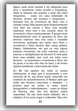 Agora, nada neste mundo é tão adequado para
tirar a reverência, como ousadia e frequência.
Onde os homens são ousados e onde eles [são]
frequentes, - como em uma infinidade de
deveres, muitos são ousados e frequentes, -
funciona fora da reverência de Deus. Isso é
ousadia carnal. Mas quanto mais frequentemente
você fizer seu acesso a Deus com ousadia
espiritual, mais será o seu coração cheio de
reverência a Deus continuamente. E quanto mais
frequentemente você se aproxima de Deus em
deveres externos sem esta santa e humilde
reverência, quaisquer que sejam seus dons, a
reverência a Deus decairá. Que coisas pobres,
frágeis, fulminantes, em que eu vejo alguns
homens crescerem, em uma conversa justa e
externa, e multiplicação de deveres! E você pode
levar essa medida com você em todos seus
deveres; - se aumentam a reverência a Deus, são
da graça; e se eles não vêm de dons, e de forma
alguma santificam a alma onde eles estão.
(2.) Ele nos apoiará em todos os nossos
sofrimentos. A alma que é acostumada a este
exercício de fé, não ficará muito comovida em
nenhum de suassofrimentos. O Senhor sabe que
todos nós ficamos comovidos e abalados - e
prontos para ser assim, às vezes, muito
desagradável e indevidamente, - como as folhas
da floresta; mas não nos deixará muito
comovidos. "Eu não serei muito abalado", diz o
salmista. E em outro lugar é ordenado: "Que eles
21
 