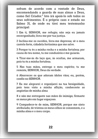 sofram de acordo com a vontade de Deus,
encomendando a guarda de suas almas a Deus,
como fiel Criador." Isto irá apoiá-lo sob todos os
seus sofrimentos. É o próprio caso e estado no
Salmo 31, de onde eu tirei meu testemunho
principal:
1 Em ti, SENHOR, me refugio; não seja eu jamais
envergonhado; livra-me por tua justiça.
2 Inclina-me os ouvidos, livra-me depressa; sê o meu
castelo forte, cidadela fortíssima que me salve.
3 Porque tu és a minha rocha e a minha fortaleza; por
causa do teu nome, tu me conduzirás e me guiarás.
4 Tirar-me-ás do laço que, às ocultas, me armaram,
pois tu és a minha fortaleza.
5 Nas tuas mãos, entrego o meu espírito; tu me
remiste, SENHOR, Deus da verdade.
6 Aborreces os que adoram ídolos vãos; eu, porém,
confio no SENHOR.
7 Eu me alegrarei e regozijarei na tua benignidade,
pois tens visto a minha aflição, conheceste as
angústias de minha alma
8 e não me entregaste nas mãos do inimigo; firmaste
os meus pés em lugar espaçoso.
9 Compadece-te de mim, SENHOR, porque me sinto
atribulado; de tristeza os meus olhos se consomem, e a
minha alma e o meu corpo.
22
 