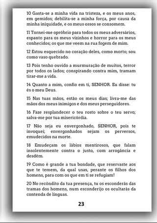 10 Gasta-se a minha vida na tristeza, e os meus anos,
em gemidos; debilita-se a minha força, por causa da
minha iniquidade, e os meus ossos se consomem.
11 Tornei-me opróbrio para todos os meus adversários,
espanto para os meus vizinhos e horror para os meus
conhecidos; os que me veem na rua fogem de mim.
12 Estou esquecido no coração deles, como morto; sou
como vaso quebrado.
13 Pois tenho ouvido a murmuração de muitos, terror
por todos os lados; conspirando contra mim, tramam
tirar-me a vida.
14 Quanto a mim, confio em ti, SENHOR. Eu disse: tu
és o meu Deus.
15 Nas tuas mãos, estão os meus dias; livra-me das
mãos dos meus inimigos e dos meus perseguidores.
16 Faze resplandecer o teu rosto sobre o teu servo;
salva-me por tua misericórdia.
17 Não seja eu envergonhado, SENHOR, pois te
invoquei; envergonhados sejam os perversos,
emudecidos na morte.
18 Emudeçam os lábios mentirosos, que falam
insolentemente contra o justo, com arrogância e
desdém.
19 Como é grande a tua bondade, que reservaste aos
que te temem, da qual usas, perante os filhos dos
homens, para com os que em ti se refugiam!
20 No recôndito da tua presença, tu os esconderás das
tramas dos homens, num esconderijo os ocultarás da
contenda de línguas.
23
 