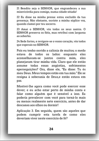 21 Bendito seja o SENHOR, que engrandeceu a sua
misericórdia para comigo, numa cidade sitiada!
22 Eu disse na minha pressa: estou excluído da tua
presença. Não obstante, ouviste a minha súplice voz,
quando clamei por teu socorro.
23 Amai o SENHOR, vós todos os seus santos. O
SENHOR preserva os fiéis, mas retribui com largueza
ao soberbo.
24 Sede fortes, e revigore-se o vosso coração, vós todos
que esperais no SENHOR.
Pois eu tenho ouvido a calúnia de muitos; o medo
estava de todos os lados: enquanto eles
aconselhavam-se juntos contra mim, eles
planejaram tirar minha vida. Claro que ele então
assume todas essas angústias, sofrimentos
eperseguições? Ora, disse ele, "Eu disse: Tu és
meu Deus. Meus tempos estão em tua mão." Ele se
resigna à soberania de Deus,e então estava em
paz.
Mostrei-lhe agora como você pode exercer esse
dever; e eu acho estar perto de minha conta e
falar como alguém que é sensível a isso. Eu
poderia prevalecer com você para torná-lo mais
ou menos realmente nete exercício, antes de dar
descanso aos olhos ou dormir!
Aplicação 3. Em seguida, quem são aqueles que
podem cumprir esta tarefa de como eles
deveriam viver neste exercício de fé?
24
 