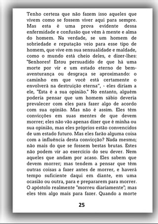 Tenho certeza que não fazem isso aqueles que
vivem como se fossem viver aqui para sempre.
Mas esta é uma prova evidente dessa
enfermidade e confusão que vêm à mente e alma
do homem. Na verdade, se um homem de
sobriedade e reputação veio para esse tipo de
homem, que vive em sua sensualidade e maldade,
como o mundo está cheio deles, e dizer-lhes:
"Senhores! Estou persuadido de que há uma
morte por vir e um estado eterno de bem-
aventurança ou desgraça se aproximando: o
caminho em que você está certamente o
envolverá na destruição eterna”, - eles diriam a
ele, "Esta é a sua opinião." No entanto, alguém
poderia pensar que um homem sábio deveria
prevalecer com eles para fazer algo de acordo
com sua opinião. Mas não é assim. Eles têm
convicções em suas mentes de que devem
morrer; eles não vão apenas dizer que é minha ou
sua opinião, mas eles próprios estão convencidos
de um estado futuro. Mas eles farão alguma coisa
com a influência desta convicção? Nada mesmo;
não mais do que se fossem bestas brutas. Estes
não podem vir ao exercício do seu dever. Nem
aqueles que andam por acaso. Eles sabem que
devem morrer; mas tendem a pensar que têm
outras coisas a fazer antes de morrer, e haverá
tempo suficiente daqui em diante, em uma
ocasião ou outra, para e prepararem para morrer.
O apóstolo realmente "morreu diariamente"; mas
eles têm algo mais para fazer. Quando a morte
25
 