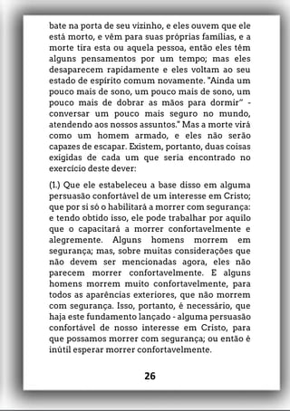 bate na porta de seu vizinho, e eles ouvem que ele
está morto, e vêm para suas próprias famílias, e a
morte tira esta ou aquela pessoa, então eles têm
alguns pensamentos por um tempo; mas eles
desaparecem rapidamente e eles voltam ao seu
estado de espírito comum novamente. "Ainda um
pouco mais de sono, um pouco mais de sono, um
pouco mais de dobrar as mãos para dormir” -
conversar um pouco mais seguro no mundo,
atendendo aos nossos assuntos." Mas a morte virá
como um homem armado, e eles não serão
capazes de escapar. Existem, portanto, duas coisas
exigidas de cada um que seria encontrado no
exercício deste dever:
(1.) Que ele estabeleceu a base disso em alguma
persuasão confortável de um interesse em Cristo;
que por si só o habilitará a morrer com segurança:
e tendo obtido isso, ele pode trabalhar por aquilo
que o capacitará a morrer confortavelmente e
alegremente. Alguns homens morrem em
segurança; mas, sobre muitas considerações que
não devem ser mencionadas agora, eles não
parecem morrer confortavelmente. E alguns
homens morrem muito confortavelmente, para
todos as aparências exteriores, que não morrem
com segurança. Isso, portanto, é necessário, que
haja este fundamento lançado - alguma persuasão
confortável de nosso interesse em Cristo, para
que possamos morrer com segurança; ou então é
inútil esperar morrer confortavelmente.
26
 