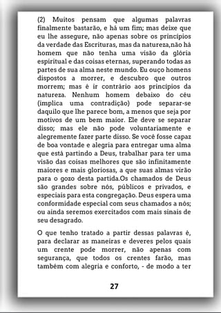 (2) Muitos pensam que algumas palavras
finalmente bastarão, e há um fim; mas deixe que
eu lhe assegure, não apenas sobre os princípios
da verdade das Escrituras, mas da natureza,não há
homem que não tenha uma visão da glória
espiritual e das coisas eternas, superando todas as
partes de sua alma neste mundo. Eu ouço homens
dispostos a morrer, e descubro que outros
morrem; mas é ir contrário aos princípios da
natureza. Nenhum homem debaixo do céu
(implica uma contradição) pode separar-se
daquilo que lhe parece bom, a menos que seja por
motivos de um bem maior. Ele deve se separar
disso; mas ele não pode voluntariamente e
alegremente fazer parte disso. Se você fosse capaz
de boa vontade e alegria para entregar uma alma
que está partindo a Deus, trabalhar para ter uma
visão das coisas melhores que são infinitamente
maiores e mais gloriosas, a que suas almas virão
para o gozo desta partida.Os chamados de Deus
são grandes sobre nós, públicos e privados, e
especiais para esta congregação. Deus espera uma
conformidade especial com seus chamados a nós;
ou ainda seremos exercitados com mais sinais de
seu desagrado.
O que tenho tratado a partir dessas palavras é,
para declarar as maneiras e deveres pelos quais
um crente pode morrer, não apenas com
segurança, que todos os crentes farão, mas
também com alegria e conforto, - de modo a ter
27
 