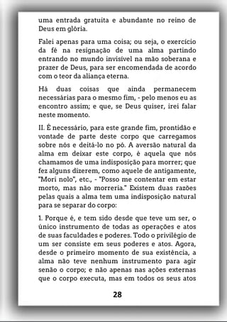 uma entrada gratuita e abundante no reino de
Deus em glória.
Falei apenas para uma coisa; ou seja, o exercício
da fé na resignação de uma alma partindo
entrando no mundo invisível na mão soberana e
prazer de Deus, para ser encomendada de acordo
com o teor da aliança eterna.
Há duas coisas que ainda permanecem
necessárias para o mesmo fim, - pelo menos eu as
encontro assim; e que, se Deus quiser, irei falar
neste momento.
II. É necessário, para este grande fim, prontidão e
vontade de parte deste corpo que carregamos
sobre nós e deitá-lo no pó. A aversão natural da
alma em deixar este corpo, é aquela que nós
chamamos de uma indisposição para morrer; que
fez alguns dizerem, como aquele de antigamente,
"Mori nolo", etc., - "Posso me contentar em estar
morto, mas não morreria." Existem duas razões
pelas quais a alma tem uma indisposição natural
para se separar do corpo:
1. Porque é, e tem sido desde que teve um ser, o
único instrumento de todas as operações e atos
de suas faculdades e poderes. Todo o privilégio de
um ser consiste em seus poderes e atos. Agora,
desde o primeiro momento de sua existência, a
alma não teve nenhum instrumento para agir
senão o corpo; e não apenas nas ações externas
que o corpo executa, mas em todos os seus atos
28
 