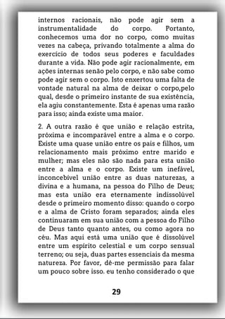 internos racionais, não pode agir sem a
instrumentalidade do corpo. Portanto,
conhecemos uma dor no corpo, como muitas
vezes na cabeça, privando totalmente a alma do
exercício de todos seus poderes e faculdades
durante a vida. Não pode agir racionalmente, em
ações internas senão pelo corpo, e não sabe como
pode agir sem o corpo. Isto enxertou uma falta de
vontade natural na alma de deixar o corpo,pelo
qual, desde o primeiro instante de sua existência,
ela agiu constantemente. Esta é apenas uma razão
para isso; ainda existe uma maior.
2. A outra razão é que união e relação estrita,
próxima e incomparável entre a alma e o corpo.
Existe uma quase união entre os pais e filhos, um
relacionamento mais próximo entre marido e
mulher; mas eles não são nada para esta união
entre a alma e o corpo. Existe um inefável,
inconcebível união entre as duas naturezas, a
divina e a humana, na pessoa do Filho de Deus;
mas esta união era eternamente indissolúvel
desde o primeiro momento disso: quando o corpo
e a alma de Cristo foram separados; ainda eles
continuaram em sua união com a pessoa do Filho
de Deus tanto quanto antes, ou como agora no
céu. Mas aqui está uma união que é dissolúvel
entre um espírito celestial e um corpo sensual
terreno; ou seja, duas partes essenciais da mesma
natureza. Por favor, dê-me permissão para falar
um pouco sobre isso. eu tenho considerado o que
29
 
