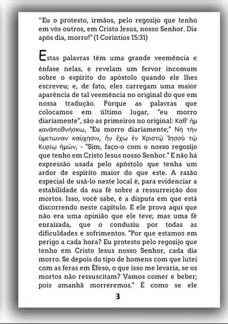 “Eu o protesto, irmãos, pelo regozijo que tenho
em vós outros, em Cristo Jesus, nosso Senhor. Dia
após dia, morro!" (1 Coríntios 15:31)
Estas palavras têm uma grande veemência e
ênfase nelas, e revelam um fervor incomum
sobre o espírito do apóstolo quando ele lhes
escreveu; e, de fato, eles carregam uma maior
aparência de tal veemência no original do que em
nossa tradução. Porque as palavras que
colocamos em último lugar, "eu morro
diariamente", são as primeiros no original: μΚαθʼ ἡ
‫ه‬ , "Eu morro diariamente;"ανἀποθνήσκω Νὴ τὴν
μ ,ὑ ετωναν καὑχησιν ἥν ἔχω ἐν Χριστῷ Ἰησοῦ τῷ
μ , - "Sim, faço-o com oΚυρίῳ ἡ ῶν nosso regozijo
que tenho em Cristo Jesus nosso Senhor." E não há
expressão usada pelo apóstolo que tenha um
ardor de espírito maior do que este. A razão
especial de usá-lo neste local é, para evidenciar a
estabilidade da sua fé sobre a ressurreição dos
mortos. Isso, você sabe, é a disputa em que está
discorrendo neste capítulo. E ele prova aqui que
não era uma opinião que ele teve; mas uma fé
enraizada, que o conduziu por todas as
dificuldades e sofrimentos. "Por que estamos em
perigo a cada hora? Eu protesto pelo regozijo que
tenho em Cristo Jesus nosso Senhor, cada dia
morro. Se depois do tipo de homens com que lutei
com as feras em Éfeso, o que isso me levaria, se os
mortos não ressuscitam? Vamos comer e beber;
pois amanhã morreremos." É como se ele
3
 