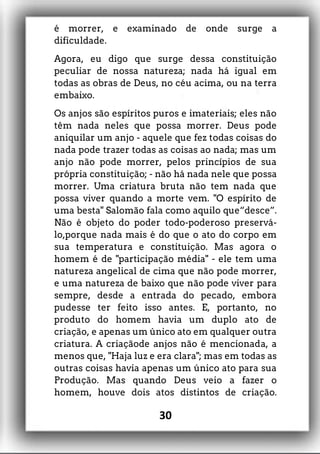 é morrer, e examinado de onde surge a
dificuldade.
Agora, eu digo que surge dessa constituição
peculiar de nossa natureza; nada há igual em
todas as obras de Deus, no céu acima, ou na terra
embaixo.
Os anjos são espíritos puros e imateriais; eles não
têm nada neles que possa morrer. Deus pode
aniquilar um anjo - aquele que fez todas coisas do
nada pode trazer todas as coisas ao nada; mas um
anjo não pode morrer, pelos princípios de sua
própria constituição; - não há nada nele que possa
morrer. Uma criatura bruta não tem nada que
possa viver quando a morte vem. "O espírito de
uma besta" Salomão fala como aquilo que“desce”.
Não é objeto do poder todo-poderoso preservá-
lo,porque nada mais é do que o ato do corpo em
sua temperatura e constituição. Mas agora o
homem é de "participação média" - ele tem uma
natureza angelical de cima que não pode morrer,
e uma natureza de baixo que não pode viver para
sempre, desde a entrada do pecado, embora
pudesse ter feito isso antes. E, portanto, no
produto do homem havia um duplo ato de
criação, e apenas um único ato em qualquer outra
criatura. A criaçãode anjos não é mencionada, a
menos que, "Haja luz e era clara"; mas em todas as
outras coisas havia apenas um único ato para sua
Produção. Mas quando Deus veio a fazer o
homem, houve dois atos distintos de criação.
30
 
