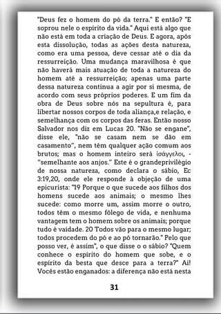 "Deus fez o homem do pó da terra." E então? "E
soprou nele o espírito da vida." Aqui está algo que
não está em toda a criação de Deus. E agora, após
esta dissolução, todas as ações desta natureza,
como era uma pessoa, deve cessar até o dia da
ressurreição. Uma mudança maravilhosa é que
não haverá mais atuação de toda a natureza do
homem até a ressurreição; apenas uma parte
dessa natureza continua a agir por si mesma, de
acordo com seus próprios poderes. E um fim da
obra de Deus sobre nós na sepultura é, para
libertar nossos corpos de toda aliança,e relação, e
semelhança com os corpos das feras. Então nosso
Salvador nos diz em Lucas 20. "Não se engane",
disse ele, "não se casam nem se dão em
casamento”, nem têm qualquer ação comum aos
brutos; mas o homem inteiro será , -ἰσάγγελοι
“semelhante aos anjos.” Este é o grandeprivilégio
de nossa natureza, como declara o sábio, Ec
3:19,20, onde ele responde à objeção de uma
epicurista: "19 Porque o que sucede aos filhos dos
homens sucede aos animais; o mesmo lhes
sucede: como morre um, assim morre o outro,
todos têm o mesmo fôlego de vida, e nenhuma
vantagem tem o homem sobre os animais; porque
tudo é vaidade. 20 Todos vão para o mesmo lugar;
todos procedem do pó e ao pó tornarão." Pelo que
posso ver, é assim", o que disse o o sábio? "Quem
conhece o espírito do homem que sobe, e o
espírito da besta que desce para a terra?" Ai!
Vocês estão enganados: a diferença não está nesta
31
 