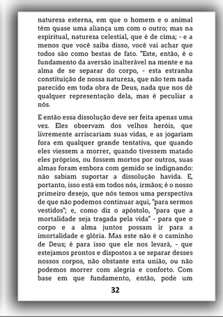 natureza externa, em que o homem e o animal
têm quase uma aliança um com o outro; mas na
espiritual, natureza celestial, que é de cima; - e a
menos que você saiba disso, você vai achar que
todos são como bestas de fato. "Este, então, é o
fundamento da aversão inalterável na mente e na
alma de se separar do corpo, - esta estranha
constituição de nossa natureza, que não tem nada
parecido em toda obra de Deus, nada que nos dê
qualquer representação dela, mas é peculiar a
nós.
E então essa dissolução deve ser feita apenas uma
vez. Eles observam dos velhos heróis, que
livremente arriscariam suas vidas, e as jogariam
fora em qualquer grande tentativa, que quando
eles viessem a morrer, quando tivessem matado
eles próprios, ou fossem mortos por outros, suas
almas foram embora com gemido se indignando:
não sabiam suportar a dissolução havida. E,
portanto, isso está em todos nós, irmãos; é o nosso
primeiro desejo, que nós temos uma perspectiva
de que não podemos continuar aqui, "para sermos
vestidos"; e, como diz o apóstolo, "para que a
mortalidade seja tragada pela vida" - para que o
corpo e a alma juntos possam ir para a
imortalidade e glória. Mas este não é o caminho
de Deus; é para isso que ele nos levará, - que
estejamos prontos e dispostos a se separar desses
nossos corpos, não obstante esta união, ou não
podemos morrer com alegria e conforto. Com
base em que fundamento, então, pode um
32
 