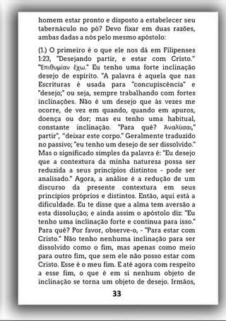 homem estar pronto e disposto a estabelecer seu
tabernáculo no pó? Devo fixar em duas razões,
ambas dadas a nós pelo mesmo apóstolo:
(1.) O primeiro é o que ele nos dá em Filipenses
1:23, "Desejando partir, e estar com Cristo.”
" μ ." Eu tenho uma forte inclinaçãoἘπιθυ ίαν ἔχω
desejo de espírito. "A palavra é aquela que nas
Escrituras é usada para "concupiscência" e
"desejo;" ou seja, sempre trabalhando com fortes
inclinações. Não é um desejo que às vezes me
ocorre, de vez em quando, quando em apuros,
doença ou dor; mas eu tenho uma habitual,
constante inclinação. "Para quê? ,"Ἀναλῦσαι
partir", “deixar este corpo." Geralmente traduzido
no passivo; "eu tenho um desejo de ser dissolvido."
Mas o significado simples da palavra é: "Eu desejo
que a contextura da minha natureza possa ser
reduzida a seus princípios distintos - pode ser
analisado." Agora, a análise é a redução de um
discurso da presente contextura em seus
princípios próprios e distintos. Então, aqui está a
dificuldade. Eu te disse que a alma tem aversão a
esta dissolução; e ainda assim o apóstolo diz: "Eu
tenho uma inclinação forte e contínua para isso."
Para quê? Por favor, observe-o, - "Para estar com
Cristo." Não tenho nenhuma inclinação para ser
dissolvido como o fim, mas apenas como meio
para outro fim, que sem ele não posso estar com
Cristo. Esse é o meu fim. E até agora com respeito
a esse fim, o que é em si nenhum objeto de
inclinação se torna um objeto de desejo. Irmãos,
33
 