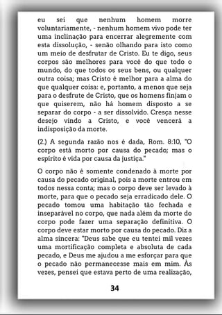 eu sei que nenhum homem morre
voluntariamente, - nenhum homem vivo pode ter
uma inclinação para encerrar alegremente com
esta dissolução, - senão olhando para isto como
um meio de desfrutar de Cristo. Eu te digo, seus
corpos são melhores para você do que todo o
mundo, do que todos os seus bens, ou qualquer
outra coisa; mas Cristo é melhor para a alma do
que qualquer coisa: e, portanto, a menos que seja
para o desfrute de Cristo, que os homens finjam o
que quiserem, não há homem disposto a se
separar do corpo - a ser dissolvido. Cresça nesse
desejo vindo a Cristo, e você vencerá a
indisposição da morte.
(2.) A segunda razão nos é dada, Rom. 8:10, "O
corpo está morto por causa do pecado; mas o
espírito é vida por causa da justiça."
O corpo não é somente condenado à morte por
causa do pecado original, pois a morte entrou em
todos nessa conta; mas o corpo deve ser levado à
morte, para que o pecado seja erradicado dele. O
pecado tomou uma habitação tão fechada e
inseparável no corpo, que nada além da morte do
corpo pode fazer uma separação definitiva. O
corpo deve estar morto por causa do pecado. Diz a
alma sincera: "Deus sabe que eu tentei mil vezes
uma mortificação completa e absoluta de cada
pecado, e Deus me ajudou a me esforçar para que
o pecado não permanecesse mais em mim. Às
vezes, pensei que estava perto de uma realização,
34
 