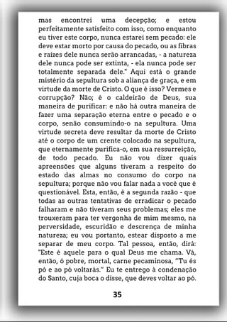 mas encontrei uma decepção; e estou
perfeitamente satisfeito com isso, como enquanto
eu tiver este corpo, nunca estarei sem pecado: ele
deve estar morto por causa do pecado, ou as fibras
e raízes dele nunca serão arrancadas, - a natureza
dele nunca pode ser extinta, - ela nunca pode ser
totalmente separada dele." Aqui está o grande
mistério da sepultura sob a aliança de graça, e em
virtude da morte de Cristo. O que é isso? Vermes e
corrupção? Não; é o caldeirão de Deus, sua
maneira de purificar: e não há outra maneira de
fazer uma separação eterna entre o pecado e o
corpo, senão consumindo-o na sepultura. Uma
virtude secreta deve resultar da morte de Cristo
até o corpo de um crente colocado na sepultura,
que eternamente purifica-o, em sua ressurreição,
de todo pecado. Eu não vou dizer quais
apreensões que alguns tiveram a respeito do
estado das almas no consumo do corpo na
sepultura; porque não vou falar nada a você que é
questionável. Esta, então, é a segunda razão - que
todas as outras tentativas de erradicar o pecado
falharam e não tiveram seus problemas; eles me
trouxeram para ter vergonha de mim mesmo, na
perversidade, escuridão e descrença de minha
natureza; eu vou portanto, estear disposto a me
separar de meu corpo. Tal pessoa, então, dirá:
"Este é aquele para o qual Deus me chama. Vá,
então, ó pobre, mortal, carne pecaminosa, ”Tu és
pó e ao pó voltarás.” Eu te entrego à condenação
do Santo, cuja boca o disse, que deves voltar ao pó.
35
 