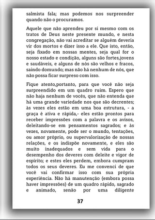 salmista fala; mas podemos nos surpreender
quando não o procuramos.
Aquele que não aprendeu por si mesmo com os
tratos de Deus neste presente mundo, e nesta
congregação, não vai acreditar se alguém deveria
vir dos mortos e dizer isso a ele. Que isto, então,
seja fixado em nossas mentes, seja qual for o
nosso estado e condição, alguns são fortes,jovens
e saudáveis, e alguns de nós são velhos e fracos,
saindo domundo; mas não há nenhum de nós, que
não possa ficar surpreso com isso.
Fique atento,portanto, para que você não seja
surpreendido em um quadro ruim. Espero que
não haja nenhum de vocês, que não entenda que
há uma grande variedade nos que são decrentes;
às vezes eles estão em uma boa estrutura, - a
graça é ativa e rápida,- eles estão prontos para
receber impressões com a palavra e os avisos,
deleitando-se em pensamentos sagrados; e às
vezes, novamente, pode ser o mundo, tentações,
ou amor próprio, ou supervalorização de nossas
relações, e os indispõe novamente, e eles são
muito inadequados e sem vida para o
desempenho dos deveres com deleite e vigor de
espírito; e estes eles perdem, embora cumpram
todos os seus deveres. Eu me convenci de que
você vai confirmar isso com sua própria
experiência. Não há manutenção (embora possa
haver impressões) de um quadro rápido, sagrado
e animado, senão por uma diligente
37
 
