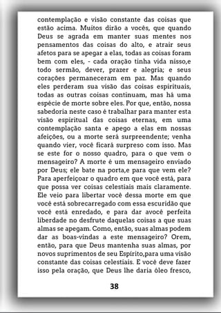 contemplação e visão constante das coisas que
estão acima. Muitos dirão a vocês, que quando
Deus se agrada em manter suas mentes nos
pensamentos das coisas do alto, e atrair seus
afetos para se apegar a elas, todas as coisas foram
bem com eles, - cada oração tinha vida nisso,e
todo sermão, dever, prazer e alegria; e seus
corações permaneceram em paz. Mas quando
eles perderam sua visão das coisas espirituais,
todas as outras coisas continuam, mas há uma
espécie de morte sobre eles. Por que, então, nossa
sabedoria neste caso é trabalhar para manter esta
visão espiritual das coisas eternas, em uma
contemplação santa e apego a elas em nossas
afeições, ou a morte será surpreendente; venha
quando vier, você ficará surpreso com isso. Mas
se este for o nosso quadro, para o que vem o
mensageiro? A morte é um mensageiro enviado
por Deus; ele bate na porta,e para que vem ele?
Para aperfeiçoar o quadro em que você está, para
que possa ver coisas celestiais mais claramente.
Ele veio para libertar você dessa morte em que
você está sobrecarregado com essa escuridão que
você está enredado, e para dar avocê perfeita
liberdade no desfrute daquelas coisas a que suas
almas se apegam. Como, então, suas almas podem
dar as boas-vindas a este mensageiro? Orem,
então, para que Deus mantenha suas almas, por
novos suprimentos de seu Espírito,para uma visão
constante das coisas celestiais. E você deve fazer
isso pela oração, que Deus lhe daria óleo fresco,
38
 