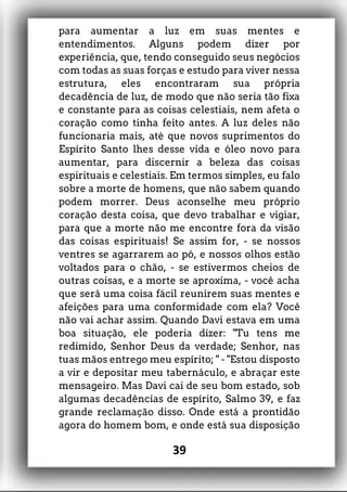 para aumentar a luz em suas mentes e
entendimentos. Alguns podem dizer por
experiência, que, tendo conseguido seus negócios
com todas as suas forças e estudo para viver nessa
estrutura, eles encontraram sua própria
decadência de luz, de modo que não seria tão fixa
e constante para as coisas celestiais, nem afeta o
coração como tinha feito antes. A luz deles não
funcionaria mais, até que novos suprimentos do
Espírito Santo lhes desse vida e óleo novo para
aumentar, para discernir a beleza das coisas
espirituais e celestiais. Em termos simples, eu falo
sobre a morte de homens, que não sabem quando
podem morrer. Deus aconselhe meu próprio
coração desta coisa, que devo trabalhar e vigiar,
para que a morte não me encontre fora da visão
das coisas espirituais! Se assim for, - se nossos
ventres se agarrarem ao pó, e nossos olhos estão
voltados para o chão, - se estivermos cheios de
outras coisas, e a morte se aproxima, - você acha
que será uma coisa fácil reunirem suas mentes e
afeições para uma conformidade com ela? Você
não vai achar assim. Quando Davi estava em uma
boa situação, ele poderia dizer: "Tu tens me
redimido, Senhor Deus da verdade; Senhor, nas
tuas mãos entrego meu espírito; " - "Estou disposto
a vir e depositar meu tabernáculo, e abraçar este
mensageiro. Mas Davi cai de seu bom estado, sob
algumas decadências de espírito, Salmo 39, e faz
grande reclamação disso. Onde está a prontidão
agora do homem bom, e onde está sua disposição
39
 