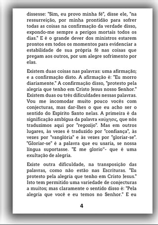 dissesse: "Sim, eu provo minha fé", disse ele, "na
ressurreição, por minha prontidão para sofrer
todas as coisas na confirmação da verdade disso,
expondo-me sempre a perigos mortais todos os
dias." E é o grande dever dos ministros estarem
prontos em todos os momentos para evidenciar a
estabilidade de sua própria fé nas coisas que
pregam aos outros, por um alegre sofrimento por
elas.
Existem duas coisas nas palavras: uma afirmação;
e a confirmação disto. A afirmação é: "Eu morro
diariamente." A confirmação disso, "protesto pela
alegria que tenho em Cristo Jesus nosso Senhor."
Existem duas ou três dificuldades nessas palavras.
Vou me incomodar muito pouco vocês com
conjecturas, mas dar-lhes o que eu acho ser o
sentido do Espírito Santo nelas. A primeira é da
significação ambígua da palavra , que nósκαύχησις
traduzimos aqui por "regozijo". Mas em outros
lugares, às vezes é traduzido por "confiança", às
vezes por "vanglória" e às vezes por "gloriar-se".
"Gloriar-se" é a palavra que eu usaria, se nossa
língua suportasse. "E me glorio”- que é uma
exultação de alegria.
Existe outra dificuldade, na transposição das
palavras, como não estão nas Escrituras. "Eu
protesto pela alegria que tenho em Cristo Jesus."
Isto tem permitido uma variedade de conjecturas
a muitos; mas claramente o sentido disso é: "Pela
alegria que você e eu temos no Senhor." E eu
4
 