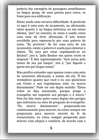poderia dar exemplos de passagens semelhantes
na língua grega, de uma pessoa para outra, se
fosse para sua edificação.
Existe ainda uma terceira dificuldade. A partícula
aqui é uma nota de juramento, ouνὴ afirmação;
tanto quanto ‫ְּב‬ na língua hebraica; ou em nosso
idioma, "por" no entanto, às vezes é usado como
uma nota de forte afirmação. E nós temos
escolhido para expressá-lo por uma palavra do
meio, "Eu protesto." Se for uma nota de um
juramento, então a palavra é usada para denotar o
objeto, "Eu juro por estar regozijando-se no
Senhor", isto é, "pelo Senhor em quem vocês se
alegram." É dito expressamente: "Jacó jurou pelo
temor de seu pai Isaque", isto é, "por Aquele a
quem seu pai Isaque temia."
Mas prefiro entender aqui apenas como uma nota
de veemente afirmação; e assim, diz ele, "É tão
verdadeiro quanto que você e eu nos gloriemos
em Cristo e nos regozijemos nele, eu morro
diariamente." Pode ter um duplo sentido: "Estou
todos os dias morrendo, porque prego o
evangelho me expondo aos perigos e à morte."
Pois ele fala tanto antes como depois dos perigos
que enfrentou na obra de pregação do evangelho.
“Eu morro diariamente”, preparando-me
continuamente para morrer; eu estou sempre em
preparação para morrer; através da fé da
ressurreição, eu estou sempre preparado para
morrer com alegria e conforto, de acordo com a
5
 