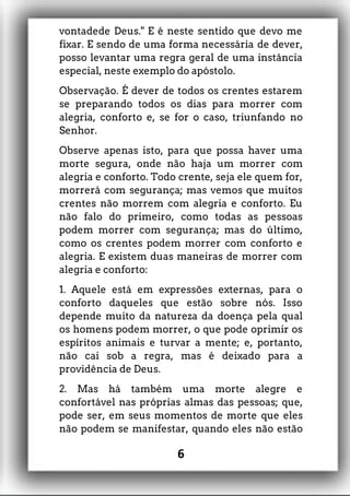 vontadede Deus." E é neste sentido que devo me
fixar. E sendo de uma forma necessária de dever,
posso levantar uma regra geral de uma instância
especial, neste exemplo do apóstolo.
Observação. É dever de todos os crentes estarem
se preparando todos os dias para morrer com
alegria, conforto e, se for o caso, triunfando no
Senhor.
Observe apenas isto, para que possa haver uma
morte segura, onde não haja um morrer com
alegria e conforto. Todo crente, seja ele quem for,
morrerá com segurança; mas vemos que muitos
crentes não morrem com alegria e conforto. Eu
não falo do primeiro, como todas as pessoas
podem morrer com segurança; mas do último,
como os crentes podem morrer com conforto e
alegria. E existem duas maneiras de morrer com
alegria e conforto:
1. Aquele está em expressões externas, para o
conforto daqueles que estão sobre nós. Isso
depende muito da natureza da doença pela qual
os homens podem morrer, o que pode oprimir os
espíritos animais e turvar a mente; e, portanto,
não cai sob a regra, mas é deixado para a
providência de Deus.
2. Mas há também uma morte alegre e
confortável nas próprias almas das pessoas; que,
pode ser, em seus momentos de morte que eles
não podem se manifestar, quando eles não estão
6
 