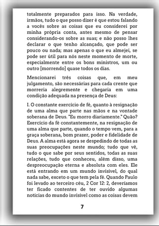 totalmente preparados para isso. Na verdade,
irmãos, tudo o que posso dizer é que estou falando
a vocês sobre as coisas que eu considerei por
minha própria conta, antes mesmo de pensar
considerando-os sobre as suas; e não posso lhes
declarar o que tenho alcançado, que pode ser
pouco ou nada; mas apenas o que eu almejei, se
pode ser útil para nós neste momento de morte,
especialmente entre os bons ministros, um ou
outro [morrendo] quase todos os dias.
Mencionarei três coisas que, em meu
julgamento, são necessárias para cada crente que
morreria alegremente e chegaria em uma
condição adequada na presença de Deus:
I. O constante exercício de fé, quanto à resignação
de uma alma que parte nas mãos e na vontade
soberana de Deus. "Eu morro diariamente." Quão?
Exercício da fé constantemente, na resignação de
uma alma que parte, quando o tempo vem, para a
graça soberana, bom prazer, poder e fidelidade de
Deus. A alma está agora se despedindo de todas as
suas preocupações neste mundo; tudo que vê,
tudo o que sabe por seus sentidos, todas as suas
relações, tudo que conheceu, além disso, uma
despreocupação eterna e absoluta com eles. Ele
está entrando em um mundo invisível, do qual
nada sabe, exceto o que tem pela fé. Quando Paulo
foi levado ao terceiro céu, 2 Cor 12: 2, deveríamos
ter ficado contentes de ter ouvido algumas
notícias do mundo invisível como as coisas devem
7
 