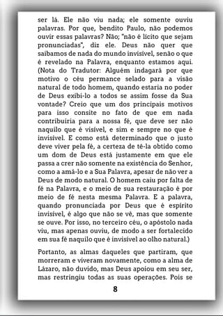 ser lá. Ele não viu nada; ele somente ouviu
palavras. Por que, bendito Paulo, não podemos
ouvir essas palavras? Não; "não é lícito que sejam
pronunciadas", diz ele. Deus não quer que
saibamos de nada do mundo invisível, senão o que
é revelado na Palavra, enquanto estamos aqui.
(Nota do Tradutor: Alguém indagará por que
motivo o céu permance selado para a visão
natural de todo homem, quando estaria no poder
de Deus exibi-lo a todos se assim fosse da Sua
vontade? Creio que um dos principais motivos
para isso consite no fato de que em nada
contribuiria para a nossa fé, que deve ser não
naquilo que é visível, e sim e sempre no que é
invisível. E como está determinado que o justo
deve viver pela fé, a certeza de tê-la obtido como
um dom de Deus está justamente em que ele
passa a crer não somente na existência do Senhor,
como a amá-lo e a Sua Palavra, apesar de não ver a
Deus de modo natural. O homem caiu por falta de
fé na Palavra, e o meio de sua restauração é por
meio de fé nesta mesma Palavra. E a palavra,
quando pronunciada por Deus que é espírito
invisível, é algo que não se vê, mas que somente
se ouve. Por isso, no terceiro céu, o apóstolo nada
viu, mas apenas ouviu, de modo a ser fortalecido
em sua fé naquilo que é invisível ao olho natural.)
Portanto, as almas daqueles que partiram, que
morreram e viveram novamente, como a alma de
Lázaro, não duvido, mas Deus apoiou em seu ser,
mas restringiu todas as suas operações. Pois se
8
 