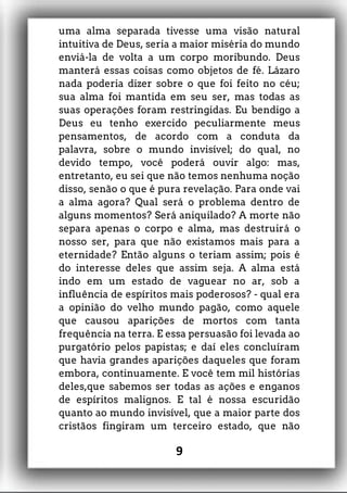 uma alma separada tivesse uma visão natural
intuitiva de Deus, seria a maior miséria do mundo
enviá-la de volta a um corpo moribundo. Deus
manterá essas coisas como objetos de fé. Lázaro
nada poderia dizer sobre o que foi feito no céu;
sua alma foi mantida em seu ser, mas todas as
suas operações foram restringidas. Eu bendigo a
Deus eu tenho exercido peculiarmente meus
pensamentos, de acordo com a conduta da
palavra, sobre o mundo invisível; do qual, no
devido tempo, você poderá ouvir algo: mas,
entretanto, eu sei que não temos nenhuma noção
disso, senão o que é pura revelação. Para onde vai
a alma agora? Qual será o problema dentro de
alguns momentos? Será aniquilado? A morte não
separa apenas o corpo e alma, mas destruirá o
nosso ser, para que não existamos mais para a
eternidade? Então alguns o teriam assim; pois é
do interesse deles que assim seja. A alma está
indo em um estado de vaguear no ar, sob a
influência de espíritos mais poderosos? - qual era
a opinião do velho mundo pagão, como aquele
que causou aparições de mortos com tanta
frequência na terra. E essa persuasão foi levada ao
purgatório pelos papistas; e daí eles concluíram
que havia grandes aparições daqueles que foram
embora, continuamente. E você tem mil histórias
deles,que sabemos ser todas as ações e enganos
de espíritos malignos. E tal é nossa escuridão
quanto ao mundo invisível, que a maior parte dos
cristãos fingiram um terceiro estado, que não
9
 