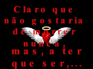 Claro que não gostaria de morrer nunca , mas, a ter que ser,... que seja assim: 