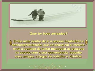 Quer ter boas amizades? Então mate dentro de si a pessoa insatisfeita e descompromissada, que só pensa em si mesmo. mate a vontade de tentar manipular as pessoas de acordo com a sua conveniência. respeite seus amigos, colegas de trabalho e vizinhos  
