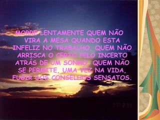 MORRE LENTAMENTE QUEM NÃO VIRA A MESA QUANDO ESTA INFELIZ NO TRABALHO, QUEM NÃO ARRISCA O CERTO PELO INCERTO ATRÁS DE UM SONHO, QUEM NÃO SE PERMITE, UMA VEZ NA VIDA, FUGIR DOS CONSELHOS SENSATOS.   