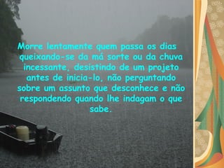 Morre lentamente quem passa os dias queixando-se da má sorte ou da chuva incessante, desistindo de um projeto antes de inicia-lo, não perguntando sobre um assunto que desconhece e não respondendo quando lhe indagam o que sabe. 