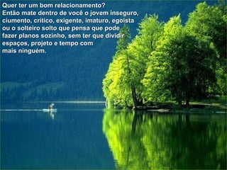 Quer ter um bom relacionamento? Então mate dentro de você o jovem inseguro,  ciumento, crítico, exigente, imaturo, egoísta  ou o solteiro solto que pensa que pode  fazer planos sozinho, sem ter que dividir  espaços, projeto e tempo com mais ninguém.   