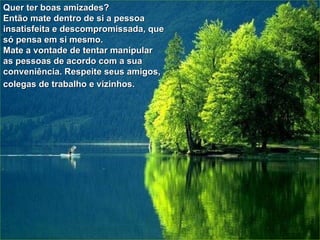Quer ter boas amizades? Então mate dentro de si a pessoa insatisfeita e descompromissada, que só pensa em si mesmo.  Mate a vontade de tentar manipular as pessoas de acordo com a sua conveniência. Respeite seus amigos, colegas de trabalho e vizinhos.   