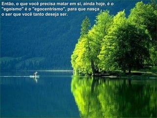 Então, o que você precisa matar em si, ainda hoje, é o "egoísmo" é o "egocentrismo", para que nasça  o ser que você tanto deseja ser. 